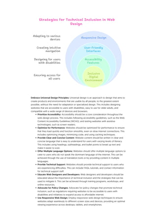 Embrace Universal Design Principles: Universal design is an approach to design that aims to
create products and environments that are usable by all people, to the greatest extent
possible, without the need for adaptation or specialized design. This includes designing
websites that are accessible to users with disabilities, easy to use for older adults, and
compatible with a wide range of devices and browsers.
• Prioritize Accessibility: Accessibility should be a core consideration throughout the
web design process. This includes following accessibility guidelines, such as the Web
Content Accessibility Guidelines (WCAG), and testing websites with assistive
technologies, such as screen readers.
• Optimize for Performance: Websites should be optimized for performance to ensure
that they load quickly and function smoothly, even on slow internet connections. This
includes optimizing images, minimizing code, and using caching techniques.
• Provide Clear and Concise Content: Website content should be written in clear and
concise language that is easy to understand for users with varying levels of literacy.
This includes using headings, subheadings, and bullet points to break up text and
make it easier to scan.
• Offer Multiple Language Options: Websites should offer multiple language options to
cater to users who do not speak the dominant language of the internet. This can be
achieved through the use of translation tools or by providing content in multiple
languages.
• Provide Technical Support: Websites should provide technical support to users who
are experiencing difficulties. This can include FAQs, tutorials, and contact information
for technical support staff.
• Educate Web Designers and Developers: Web designers and developers should be
educated about the importance of technical inclusion and the strategies that can be
used to mitigate it. This can be achieved through training programs, workshops, and
online resources.
• Advocate for Policy Changes: Advocate for policy changes that promote technical
inclusion, such as regulations requiring websites to be accessible to users with
disabilities and initiatives to expand access to affordable internet.
• Use Responsive Web Design: Employ responsive web design techniques to ensure
websites adapt seamlessly to different screen sizes and devices, providing an optimal
viewing experience across desktops, tablets, and smartphones.
Accessibility
Features
Adapting to various
devices
Creating intuitive
navigation
Designing for users
with disabilities
Ensuring access for
all users
Inclusive
Digital
Environment
Responsive Design
Strategies for Technical Inclusion in Web
Design
User-Friendly
Interfaces
 