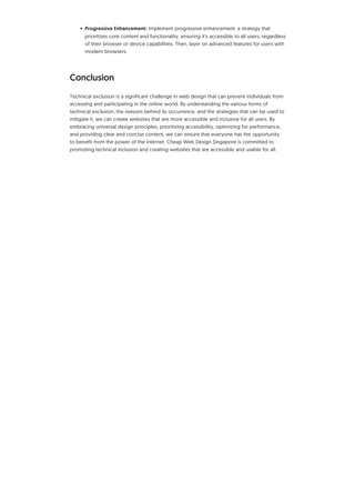 • Progressive Enhancement: Implement progressive enhancement, a strategy that
prioritizes core content and functionality, ensuring it's accessible to all users, regardless
of their browser or device capabilities. Then, layer on advanced features for users with
modern browsers.
Conclusion
Technical exclusion is a significant challenge in web design that can prevent individuals from
accessing and participating in the online world. By understanding the various forms of
technical exclusion, the reasons behind its occurrence, and the strategies that can be used to
mitigate it, we can create websites that are more accessible and inclusive for all users. By
embracing universal design principles, prioritizing accessibility, optimizing for performance,
and providing clear and concise content, we can ensure that everyone has the opportunity
to benefit from the power of the internet. Cheap Web Design Singapore is committed to
promoting technical inclusion and creating websites that are accessible and usable for all.
 