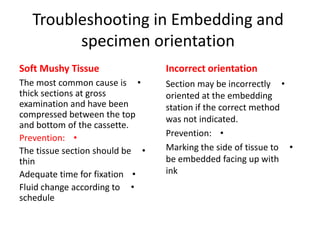 Troubleshooting in Embedding and
specimen orientation
Soft Mushy Tissue

Incorrect orientation

The most common cause is •
thick sections at gross
examination and have been
compressed between the top
and bottom of the cassette.
Prevention: •
The tissue section should be •
thin
Adequate time for fixation •
Fluid change according to •
schedule

Section may be incorrectly •
oriented at the embedding
station if the correct method
was not indicated.
Prevention: •
Marking the side of tissue to •
be embedded facing up with
ink

 