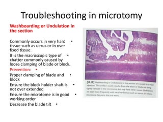Troubleshooting in microtomy
Washboarding or Undulation in
the section
Commonly occurs in very hard •
tissue such as uerus or in over
fixed tissue.
It is the macroscopic type of •
chatter commonly caused by
loose clamping of blade or block.
Prevention: •
Proper clamping of blade and •
block
Ensure the block holder shaft is •
not over extended
Ensure the microtome is in good •
working order
Decrease the blade tilt •

 