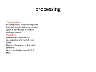 processing
Poor processing:
due to improper dehydration (water
in tissue), impaired clearing, clearing
agent in paraffin, too much heat
during processing.
Prevention:
No cassettes condensation
Absolute alcohol is fresh, free of
Water
Fluid are changed according to the
schedule
Heat is used only for paraffin& E
Stain.

 