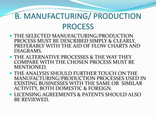 B. MANUFACTURING/ PRODUCTION
PROCESS
 THE SELECTED MANUFACTURING/PRODUCTION

PROCESS MUST BE DESCRIBED SIMPLY & CLEARLY,
PREFERABLY WITH THE AID OF FLOW CHARTS AND
DIAGRAMS.
 THE ALTERNATIVE PROCESSES & THE WAY THEY
COMPARE WITH THE CHOSEN PROCESS MUST BE
MENTIONED.
 THE ANALYSIS SHOULD FURTHER TOUCH ON THE
MANUFACTURING/PRODUCTION PROCESSES USED IN
EXISTING BUSINESSES WITH THE SAME OR SIMILAR
ACTIVITY, BOTH DOMESTIC & FOREIGN.
 LICENSING AGREEMENTS & PATENTS SHOULD ALSO
BE REVIEWED.

 