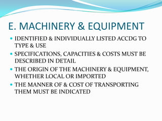 E. MACHINERY & EQUIPMENT
 IDENTIFIED & INDIVIDUALLY LISTED ACCDG TO

TYPE & USE
 SPECIFICATIONS, CAPACITIES & COSTS MUST BE
DESCRIBED IN DETAIL
 THE ORIGIN OF THE MACHINERY & EQUIPMENT,
WHETHER LOCAL OR IMPORTED
 THE MANNER OF & COST OF TRANSPORTING
THEM MUST BE INDICATED

 