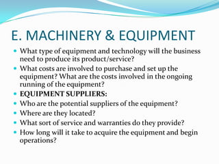 E. MACHINERY & EQUIPMENT
 What type of equipment and technology will the business








need to produce its product/service?
What costs are involved to purchase and set up the
equipment? What are the costs involved in the ongoing
running of the equipment?
EQUIPMENT SUPPLIERS:
Who are the potential suppliers of the equipment?
Where are they located?
What sort of service and warranties do they provide?
How long will it take to acquire the equipment and begin
operations?

 