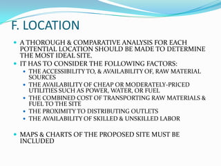 F. LOCATION
 A THOROUGH & COMPARATIVE ANALYSIS FOR EACH

POTENTIAL LOCATION SHOULD BE MADE TO DETERMINE
THE MOST IDEAL SITE.
 IT HAS TO CONSIDER THE FOLLOWING FACTORS:
 THE ACCESSIBILITY TO, & AVAILABILITY OF, RAW MATERIAL





SOURCES
THE AVAILABILITY OF CHEAP OR MODERATELY-PRICED
UTILITIES SUCH AS POWER, WATER, OR FUEL
THE COMBINED COST OF TRANSPORTING RAW MATERIALS &
FUEL TO THE SITE
THE PROXIMITY TO DISTRIBUTING OUTLETS
THE AVAILABILITY OF SKILLED & UNSKILLED LABOR

 MAPS & CHARTS OF THE PROPOSED SITE MUST BE

INCLUDED

 