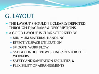 G. LAYOUT
 THE LAYOUT SHOULD BE CLEARLY DEPICTED

THROUGH DIAGRAMS & DESCRIPTIONS.
 A GOOD LAYOUT IS CHARACTERIZED BY
 MINIMUM MATERIAL HANDLING

 EFFECTIVE SPACE UTILIZATION
 SMOOTH WORK FLOW
 SAFE & CONDUCIVE WORKING AREA FOR THE

WORKERS
 SAFETY AND SANITATION FACILITIES, &
 FLEXIBILITY OF ARRANGEMENTS

 