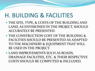H. BUILDING & FACILITIES
 THE SITE, TYPE, & COSTS OF THE BUILDING AND

LAND, AS ENVISIONED IN THE PROJECT, SHOULD
ACCURATELY BE PRESENTED.
 THE CONSTRUCTION COST OF THE BUILDING &
FACILITIES SHOULD BE PRESENTED AS ADAPTED
TO THE MACHINERY & EQUIPMENT THAT WILL
BE USED IN THE PROJECT.
 LAND IMPROVEMENTS SUCH AS ROADS,
DRAINAGE FACILITIES, ETC. & THEIR RESPECTIVE
COSTS SHOULD BE COMPUTED & INCLUDED.

 