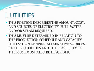 J. UTILITIES
 THIS PORTION DESCRIBES THE AMOUNT, COST,

AND SOURCES OF ELECTRICITY, FUEL, WATER,
AND/OR STEAM REQUIRED.
 THIS MUST BE DETERMINED IN RELATION TO
THE PRODUCTION SCHEDULE AND CAPACITY
UTILIZATION DEFINED. ALTERNATIVE SOURCES
OF THESE UTILITIES AND THE FEASIBILITY OF
THEIR USE MUST ALSO BE DESCRIBED.

 