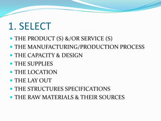 1. SELECT
 THE PRODUCT (S) &/OR SERVICE (S)
 THE MANUFACTURING/PRODUCTION PROCESS
 THE CAPACITY & DESIGN
 THE SUPPLIES

 THE LOCATION
 THE LAY OUT
 THE STRUCTURES SPECIFICATIONS

 THE RAW MATERIALS & THEIR SOURCES

 