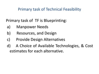 Primary task of Technical Feasibility
Primary task of TF is Blueprinting:
a) Manpower Needs
b) Resources, and Design
c) Provide Design Alternatives
d) A Choice of Available Technologies, & Cost
estimates for each alternative.
 