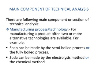 MAIN COMPONENT OF TECHNICAL ANALYSIS
There are following main component or section of
technical analysis:
Manufacturing process/technology:- For
manufacturing a product often two or more
alternative technologies are available. For
example,
 Soap can be made by the semi-boiled process or
the fully boiled process.
 Soda can be made by the electrolysis method or
the chemical method.
 