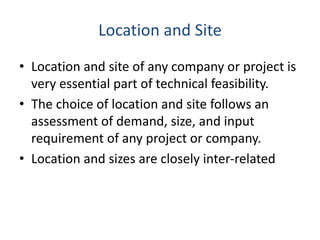 Location and Site
• Location and site of any company or project is
very essential part of technical feasibility.
• The choice of location and site follows an
assessment of demand, size, and input
requirement of any project or company.
• Location and sizes are closely inter-related
 