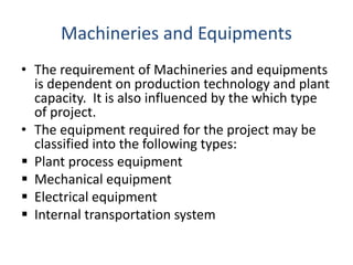 Machineries and Equipments
• The requirement of Machineries and equipments
is dependent on production technology and plant
capacity. It is also influenced by the which type
of project.
• The equipment required for the project may be
classified into the following types:
 Plant process equipment
 Mechanical equipment
 Electrical equipment
 Internal transportation system
 