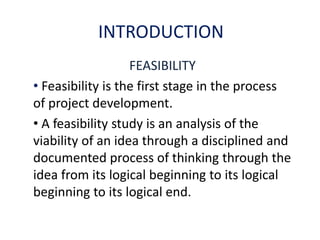 INTRODUCTION
FEASIBILITY
• Feasibility is the first stage in the process
of project development.
• A feasibility study is an analysis of the
viability of an idea through a disciplined and
documented process of thinking through the
idea from its logical beginning to its logical
beginning to its logical end.
 