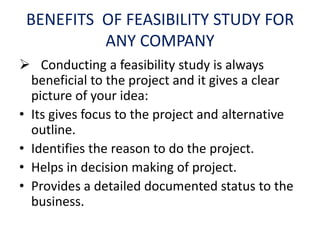 BENEFITS OF FEASIBILITY STUDY FOR
ANY COMPANY
 Conducting a feasibility study is always
beneficial to the project and it gives a clear
picture of your idea:
• Its gives focus to the project and alternative
outline.
• Identifies the reason to do the project.
• Helps in decision making of project.
• Provides a detailed documented status to the
business.
 