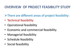 OVERVIEW OF PROJECT FEASIBILITY STUDY
There are different areas of project feasibility:
• Technical feasibility
• Operational feasibility
• Economic and commercial feasibility
• Managerial feasibility
• Schedule feasibility
• Social feasibility
 