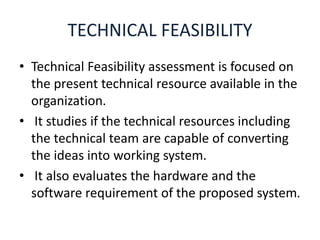 TECHNICAL FEASIBILITY
• Technical Feasibility assessment is focused on
the present technical resource available in the
organization.
• It studies if the technical resources including
the technical team are capable of converting
the ideas into working system.
• It also evaluates the hardware and the
software requirement of the proposed system.
 