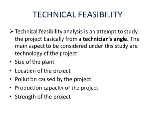 TECHNICAL FEASIBILITY
 Technical feasibility analysis is an attempt to study
the project basically from a technician’s angle. The
main aspect to be considered under this study are
technology of the project :
• Size of the plant
• Location of the project
• Pollution caused by the project
• Production capacity of the project
• Strength of the project
 