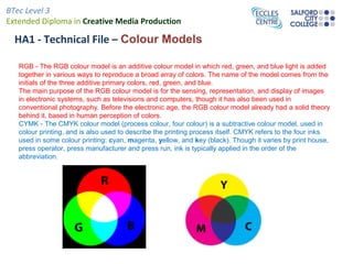 BTec Level 3
Extended Diploma in Creative Media Production
HA1 - Technical File – Colour Models
RGB - The RGB colour model is an additive colour model in which red, green, and blue light is added
together in various ways to reproduce a broad array of colors. The name of the model comes from the
initials of the three additive primary colors, red, green, and blue.
The main purpose of the RGB colour model is for the sensing, representation, and display of images
in electronic systems, such as televisions and computers, though it has also been used in
conventional photography. Before the electronic age, the RGB colour model already had a solid theory
behind it, based in human perception of colors.
CYMK - The CMYK colour model (process colour, four colour) is a subtractive colour model, used in
colour printing, and is also used to describe the printing process itself. CMYK refers to the four inks
used in some colour printing: cyan, magenta, yellow, and key (black). Though it varies by print house,
press operator, press manufacturer and press run, ink is typically applied in the order of the
abbreviation.
 