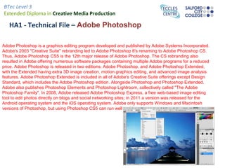 BTec Level 3
Extended Diploma in Creative Media Production
HA1 - Technical File – Adobe Photoshop
Adobe Photoshop is a graphics editing program developed and published by Adobe Systems Incorporated.
Adobe's 2003 "Creative Suite" rebranding led to Adobe Photoshop 8's renaming to Adobe Photoshop CS.
Thus, Adobe Photoshop CS5 is the 12th major release of Adobe Photoshop. The CS rebranding also
resulted in Adobe offering numerous software packages containing multiple Adobe programs for a reduced
price. Adobe Photoshop is released in two editions: Adobe Photoshop, and Adobe Photoshop Extended,
with the Extended having extra 3D image creation, motion graphics editing, and advanced image analysis
features. Adobe Photoshop Extended is included in all of Adobe's Creative Suite offerings except Design
Standard, which includes the Adobe Photoshop edition. Alongside Photoshop and Photoshop Extended,
Adobe also publishes Photoshop Elements and Photoshop Lightroom, collectively called "The Adobe
Photoshop Family". In 2008, Adobe released Adobe Photoshop Express, a free web-based image editing
tool to edit photos directly on blogs and social networking sites; in 2011 a version was released for the
Android operating system and the iOS operating system. Adobe only supports Windows and Macintosh
versions of Photoshop, but using Photoshop CS5 can run well on Linux.
 