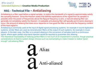 BTec Level 3
Extended Diploma in Creative Media Production
HA1 - Technical File – Antialiasing
Antialiasing is a filter used before a signal sampler, to restrict the bandwidth of a signal to approximately satisfy
the sampling theorem. Since the theorem states that definite explanations of the signal from its samples is
possible when the power of frequencies above the Nyquist frequency is zero, a real anti-aliasing filter can
generally not completely satisfy the theorem. A realizable anti-aliasing filter will typically permit some aliasing to
occur; the amount of aliasing that does occur depends on how good the filter is and what the frequency content
of the input signal is.
Antialiasing is commonly used at the input of digital signal processing systems, for example in sound digitization
systems; similar filters are used as reconstruction filters at the output of such systems, for example in music
players. In the later case, the filter is to prevent aliasing in the conversion of samples back to a continuous
signal, where again perfect stop-band rejection would be required to guarantee zero aliasing.
The theoretical impossibility of realizing perfect filters is not much of an impediment in practice, though practical
considerations do lead to system design choices such as oversampling to make it easier to realize "good
enough" anti-aliasing filters.
 