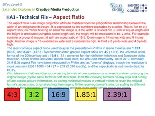 BTec Level 3
Extended Diploma in Creative Media Production
HA1 - Technical File – Aspect Ratio
The aspect ratio is an image projection attribute that describes the proportional relationship between the
width of an image and its height .It is expressed as two numbers separated by a colon. That is, for an x:y
aspect ratio, no matter how big or small the image is, if the width is divided into x units of equal length and
the height is measured using this same length unit, the height will be measured to be y units. For example,
consider a group of images, all with an aspect ratio of 16:9. One image is 16 inches wide and 9 inches
high. Another image is 16 centimetres wide and 9 centimetres high. A third is 8 yards wide and 4.5 yards
high.
The most common aspect ratios used today in the presentation of films in movie theatres are 1.85:1
(50:27) and 2.39:1 (43:18).Two common video graphic aspect ratios are 4:3 (1.3:1), the universal video
format of the 20th century and ; 16:9 (1.7:1), universal for high-definition television and European digital
television. Other cinema and video aspect ratios exist, but are used infrequently. As of 2010, nominally
21:9 (2.3) aspect TVs have been introduced by Philips and as "cinema" displays, though the resolution is
more precisely 2560 / 1080 = 64 / 27 = 2.37 (2.370 exactly), and the aspect ratio is not standardized in
HDTV.
With television, DVD and Blu-ray, converting formats of unequal ratios is achieved by either: enlarging the
original image (by the same factor in both directions) to fill the receiving format's display area and cutting
off any excess picture information, by adding horizontal mattes or vertical mattes to retain the original
format's aspect ratio, or by stretching the image to fill the receiving format's ratio, by scaling by different
factors in both directions, possibly scaling by a different factor in the centre and at the edges.
 