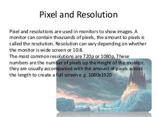 Pixel and Resolution
Pixel and resolutions are used in monitors to show images. A
monitor can contain thousands of pixels, the amount to pixels is
called the resolution. Resolution can vary depending on whether
the monitor is wide screen or 10:8.
The most common resolutions are 720p or 1080p, These
numbers are the number of pixels up the Height of the monitor,
they are usually accompanied with the amount of pixels across
the length to create a full screen e.g. 1080x1920
 