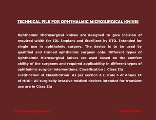 TECHNICAL FILE FOR OPHTHALMIC MICROSURGICAL KNIVES
Ophthalmic Microsurgical knives are designed to give incision of
required width for IOL Implant and Sterilized by ETO. Intended for
single use in ophthalmic surgery. The device is to be used by
qualified and trained ophthalmic surgeon only. Different types of
Ophthalmic Microsurgical knives are used based on the comfort
ability of the surgeons and required applicability in different types of
ophthalmic surgical interventions. Classification : Class IIa
Justification of Classification: As per section 2.2, Rule 6 of Annex IX
of MDD– All surgically invasive medical devices intended for transient
use are in Class IIa

http://www.i3cglobal.com/

+91 9900 3218 14

 