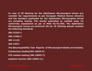In case of CE Marking for the Ophthalmic Microsurgical knives are,
consider the requirements as per European Medical Device directive
and the standard applicable for the Ophthalmic Microsurgical knives
are including testing. File should submitted to notified body for
conformity assessment as per of MDD 93/42/EEC. The Ophthalmic
Microsurgical knives are technical file for CE Marking should consider
the following standards
ISO 15223-1
ISO 17665-1
ISO 11135
ISO 14971
The Biocompatibility Test Reports of Microsurgical blades are includes,
Cytotoxicity studies(ISO 10993-5)
ETO residue testing (ISO 10993-7)
systemic toxicity (ISO 10993-11)

http://www.i3cglobal.com/

+91 9900 3218 14

 