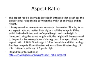 Aspect Ratio
• The aspect ratio is an image projection attribute that describes the
  proportional relationship between the width of an image and its
  height.
• It is expressed as two numbers separated by a colon. That is, for an
  x:y aspect ratio, no matter how big or small the image is, if the
  width is divided into x units of equal length and the height is
  measured using this same length unit, the height will be measured
  to be y units. For example, consider a group of images, all with an
  aspect ratio of 16:9. One image is 16 inches wide and 9 inches high.
  Another image is 16 centimetres wide and 9 centimetres high. A
  third is 8 yards wide and 4.5 yards high.
• I found this information at
  http://en.wikipedia.org/wiki/Aspect_ratio_(image)
 
