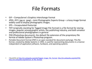 File Formats
•   GIF – CompuServe's Graphics Interchange Format
•   JPEG, JFIF (.jpg or .jpeg) – Joint Photographic Experts Group – a lossy image format
    widely used to display photographic images.
•   EPS – Encapsulated Postscript
•   TIFF (originally standing for Tagged Image File Format) is a file format for storing
    images, popular among graphic artists, the publishing industry, and both amateur
    and professional photographers in general
•   PSD (Photoshop document), the default file extension of the proprietary file
    format of Adobe System's Photoshop program.
•   Portable Document Format (PDF) is an open standard for document exchange. This file
    format, created by Adobe Systems in 1993, is used for representing documents in a manner
    independent of application software, hardware, and operating systems




•   I found this at http://en.wikipedia.org/wiki/Tagged_Image_File_Format, http://en.wikipedia.org/wiki/PSD,
    http://en.wikipedia.org/wiki/List_of_file_formats
 