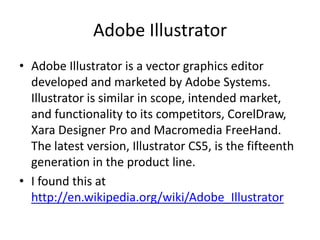 Adobe Illustrator
• Adobe Illustrator is a vector graphics editor
  developed and marketed by Adobe Systems.
  Illustrator is similar in scope, intended market,
  and functionality to its competitors, CorelDraw,
  Xara Designer Pro and Macromedia FreeHand.
  The latest version, Illustrator CS5, is the fifteenth
  generation in the product line.
• I found this at
  http://en.wikipedia.org/wiki/Adobe_Illustrator
 