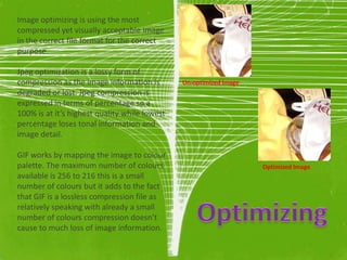 Image optimizing is using the most
compressed yet visually acceptable image
in the correct file format for the correct
purpose.

Jpeg optimization is a lossy form of
compression as the image information is        Un-optimized Image
degraded or lost. Jpeg compression is
expressed in terms of percentage so a
100% is at it’s highest quality while lowest
percentage loses tonal information and
image detail.

GIF works by mapping the image to colour
palette. The maximum number of colours                              Optimized Image
available is 256 to 216 this is a small
number of colours but it adds to the fact
that GIF is a lossless compression file as
relatively speaking with already a small
number of colours compression doesn’t
cause to much loss of image information.
 