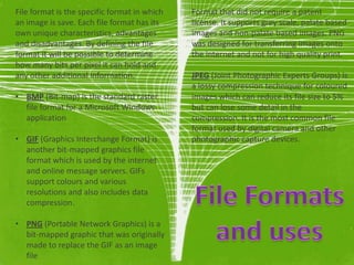 File format is the specific format in which   Format that did not require a patent
an image is save. Each file format has its    license. It supports grey scale, palate based
own unique characteristics, advantages        images and non-palate based images. PNG
and disadvantages. By defining the file       was designed for transferring images onto
format it will be possible to determine       the internet and not for high quality print.
how many bits per pixel it can hold and
any other additional information.             JPEG (Joint Photographic Experts Groups) is
                                              a lossy compression technique for coloured
• BMP (Bit-map) is the standard raster        images which can reduce its file size to 5%
  file format for a Microsoft Windows         but can lose some detail in the
  application                                 compression. It is the most common file
                                              format used by digital camera and other
• GIF (Graphics Interchange Format) is        photographic capture devices.
  another bit-mapped graphics file
  format which is used by the internet
  and online message servers. GIFs
  support colours and various
  resolutions and also includes data
  compression.

• PNG (Portable Network Graphics) is a
  bit-mapped graphic that was originally
  made to replace the GIF as an image
  file
 