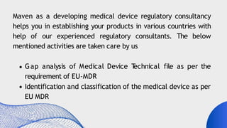 Maven as a developing medical device regulatory consultancy
helps you in establishing your products in various countries with
help of our experienced regulatory consultants. The below
mentioned activities are taken care by us
Gap analysis of Medical Device T
echnical file as per the
requirement of EU-MDR
Identification and classification of the medical device as per
EU MDR
 
