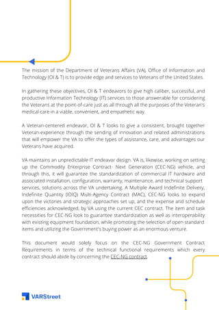 The mission of the Department of Veterans Affairs (VA), Office of Information and
Technology (OI & T) is to provide edge and services to Veterans of the United States.
In gathering these objectives, OI & T endeavors to give high caliber, successful, and
productive Information Technology (IT) services to those answerable for considering
the Veterans at the point-of-care just as all through all the purposes of the Veteran's
medical care in a viable, convenient, and empathetic way.
A Veteran-centered endeavor, OI & T looks to give a consistent, brought together
Veteran-experience through the sending of innovation and related administrations
that will empower the VA to offer the types of assistance, care, and advantages our
Veterans have acquired.
VA maintains an unpredictable IT endeavor design. VA is, likewise, working on setting
up the Commodity Enterprise Contract- Next Generation (CEC-NG) vehicle, and
through this, it will guarantee the standardization of commercial IT hardware and
associated installation, configuration, warranty, maintenance, and technical support
services, solutions across the VA undertaking. A Multiple Award Indefinite Delivery,
Indefinite Quantity (IDIQ) Multi-Agency Contract (MAC), CEC-NG looks to expand
upon the victories and strategic approaches set up, and the expense and schedule
efficiencies acknowledged, by VA using the current CEC contract. The item and task
necessities for CEC-NG look to guarantee standardization as well as interoperability
with existing equipment foundation, while promoting the selection of open standard
items and utilizing the Government's buying power as an enormous venture.
This document would solely focus on the CEC-NG Government Contract
Requirements in terms of the technical functional requirements which every
contract should abide by concerning the CEC-NG contract.
 