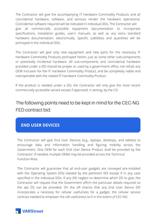 The Contractor will give the accompanying IT Hardware Commodity Products and all
coincidental hardware, software, and services render the hardware operational.
Coincidental software required will be indicated in individual DOs. The Contractor will
give all commercially accessible equipment documentation to incorporate
specifications, installation guides, user's manuals, as well as any extra standard
hardware documentation, electronically. Specific subtleties and quantities will be
portrayed in the individual DOs.
The Contractor will give only new equipment and new parts for the necessary IT
Hardware Commodity Products portrayed herein, just as some other sub-components
or potentially incidental hardware. All sub-components and coincidental hardware
provided under a DO should be proper or used by a government office, not refute any
OEM inclusion for the IT Hardware Commodity Product, and be completely viable and
interoperable with the related IT Hardware Commodity Product.
If the product is needed under a DO, the Contractor will only give the most recent
commercially accessible variant except if approved, in writing, by the CO.
The following points need to be kept in mind for the CEC-NG
FED contract bid:
END USER DEVICES
The Contractor will give End User Devices (e.g., laptops, desktops, and tablets) to
encourage data and information handling and figuring mobility across the
Government. One OEM for each End User Device Product shall be provided by the
Contractor. If needed, multiple OEMs may be provided across the Technical
Function Area.
The Contractor will guarantee that all end-user gadgets are conveyed pre-installed
with the Operating System (OS) needed by the pertinent DO except if in any case
specified in the individual DOs. If any DO neglect to determine which OS to give, the
Contractor will request that the Government affirm the particular details required so
the apt OS can be provided. On the off chance that any End User Device DO
incorporates a necessity for cellular usefulness for a gadget, the cellular service
contract needed to empower the cell usefulness isn't in the extent of CEC-NG.
 