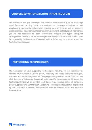 CONVERGED VIRTUALIZATION INFRASTRUCTURE
The Contractor will give Converged Virtualization Infrastructures (CVI) to encourage
data/information handling, network administrations, database administration and
warehousing, community collaboration, training, web services, as well as resource
distribution (e.g., cloud computing) across the Government. CVI setups will incorporate,
yet are not restricted to, both conventional merged and hyper configured
arrangements. One OEM for each Converged Virtualization infrastructure Product shall
be provided by the Contractor. If needed, multiple OEMs may be provided across the
Technical Function Area.
SUPPORTING TECHNOLOGIES
The Contractor will give Supporting Technologies including, yet not restricted to:
Printers, Multi-Functional Devices (MFD), telephony and video teleconference gear,
scanners, and auxiliary segments. All OEM programming needed for the fruitful activity
of all Supporting Technology Devices will be included for the conveyance. All Supporting
Technology Devices will be provided ready-to-use (e.g., essential starter ink cartridges,
power supplies). One OEM for each Supporting Technologies Product shall be provided
by the Contractor. If needed, multiple OEMs may be provided across the Technical
Function Area.
 