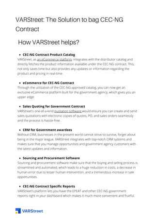 VARStreet: The Solution to bag CEC-NG
Contract
How VARStreet helps?
CEC-NG Contract Product Catalog
eCommerce for CEC-NG Contract
Sales Quoting for Government Contract
CRM for Government awardees
Sourcing and Procurement Software
CEC-NG Contract Specific Reports
VARStreet, as an eCommerce platform, integrates with the distributor catalog and
directly fetches the product information available under the CEC-NG contract. This,
not only saves time but also provides any updates or information regarding the
product and pricing in real-time.
Through the utilization of the CEC-NG-approved catalog, you can now get an
exclusive eCommerce platform built for the government agency, which gives you an
upper edge.
VARStreet's one-of-a-kind quotation software would ensure you can create and send
sales quotations with electronic copies of quotes, PO, and sales orders seamlessly
and the process is hassle-free.
Without CRM, businesses in the present world cannot strive to survive, forget about
being in the major league. VARStreet integrates with top-notch CRM systems and
makes sure that you manage opportunities and government agency customers with
the latest updates and information.
Sourcing and procurement software make sure that the buying and selling process is
streamlined and automated, which leads to a huge reduction in costs, a decrease in
human error due to lesser human intervention, and a tremendous increase in sale
opportunities.
VARStreet's platform lets you have the EPEAT and other CEC-NG government
reports right in your dashboard which makes it much more convenient and fruitful.
 