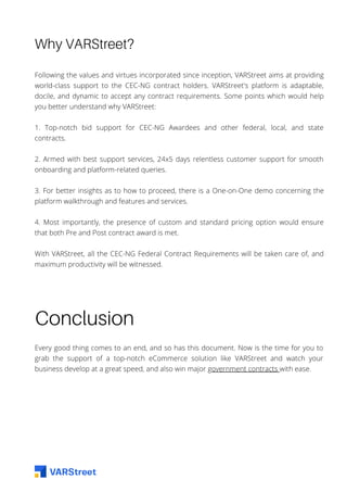 Why VARStreet?
Following the values and virtues incorporated since inception, VARStreet aims at providing
world-class support to the CEC-NG contract holders. VARStreet's platform is adaptable,
docile, and dynamic to accept any contract requirements. Some points which would help
you better understand why VARStreet:
1. Top-notch bid support for CEC-NG Awardees and other federal, local, and state
contracts.
2. Armed with best support services, 24x5 days relentless customer support for smooth
onboarding and platform-related queries.
3. For better insights as to how to proceed, there is a One-on-One demo concerning the
platform walkthrough and features and services.
4. Most importantly, the presence of custom and standard pricing option would ensure
that both Pre and Post contract award is met.
With VARStreet, all the CEC-NG Federal Contract Requirements will be taken care of, and
maximum productivity will be witnessed.
Conclusion
Every good thing comes to an end, and so has this document. Now is the time for you to
grab the support of a top-notch eCommerce solution like VARStreet and watch your
business develop at a great speed, and also win major government contracts with ease.
 