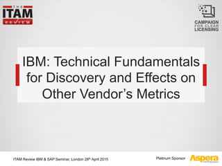 Platinum Sponsor
IBM: Technical Fundamentals
for Discovery and Effects on
Other Vendor’s Metrics
ITAM Review IBM & SAP Seminar, London 28th April 2015
 