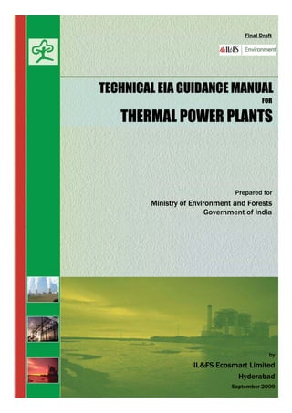 Government of India
Final Draft
Prepared for
Ministry of Environment and Forests
TECHNICAL EIA GUIDANCE MANUAL
FOR
THERMAL POWER PLANTS
by
IL&FS Ecosmart Limited
Hyderabad
September 2009
 