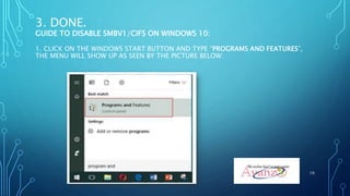 3. DONE.
GUIDE TO DISABLE SMBV1/CIFS ON WINDOWS 10:
1. CLICK ON THE WINDOWS START BUTTON AND TYPE “PROGRAMS AND FEATURES”,
THE MENU WILL SHOW UP AS SEEN BY THE PICTURE BELOW:
10
 