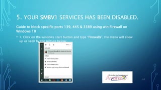 5. YOUR SMBV1 SERVICES HAS BEEN DISABLED.
Guide to block specific ports 139, 445 & 3389 using win Firewall on
Windows 10
• 1. Click on the windows start button and type “Firewalls”, the menu will show
up as seen by the picture below:
17
 