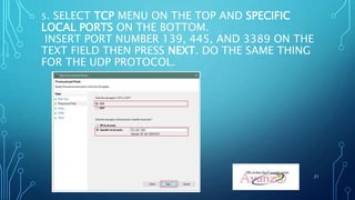 5. SELECT TCP MENU ON THE TOP AND SPECIFIC
LOCAL PORTS ON THE BOTTOM.
INSERT PORT NUMBER 139, 445, AND 3389 ON THE
TEXT FIELD THEN PRESS NEXT. DO THE SAME THING
FOR THE UDP PROTOCOL.
21
 