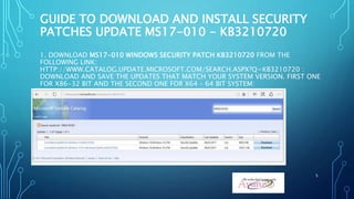 GUIDE TO DOWNLOAD AND INSTALL SECURITY
PATCHES UPDATE MS17-010 - KB3210720
1. DOWNLOAD MS17-010 WINDOWS SECURITY PATCH KB3210720 FROM THE
FOLLOWING LINK:
HTTP://WWW.CATALOG.UPDATE.MICROSOFT.COM/SEARCH.ASPX?Q=KB3210720 :
DOWNLOAD AND SAVE THE UPDATES THAT MATCH YOUR SYSTEM VERSION. FIRST ONE
FOR X86-32 BIT AND THE SECOND ONE FOR X64 – 64 BIT SYSTEM:
5
 