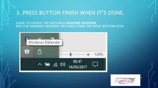 3. PRESS BUTTON FINISH WHEN IT’S DONE.
GUIDE TO UPDATE THE ANTIVIRUS WINDOWS DEFENDER
RUN THE WINDOWS DEFENDER ANTIVIRUS FORM THE RIGHT BOTTOM ICON.
8
 