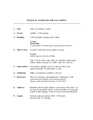 TECHNICAL GUIDELINES FOR FACT SHEETS
1. Font: Times New Roman 12 point
2. Layout: Justified, 1.5 line-spacing
3. Headings: CAPS and Bold; secondary title in italics
Example:
HANSARD
A substantially verbatim report of parliamentary debates
4. Titles of Acts: In cursive for the title but not number and year.
Example:
Public Audit Act (Act 24 of 2004)
Title of Act in cursive only at first use, thereafter normal script
without number and year, viz. Public Audit Act or the Act.
5. Abbreviations: Need only be explained once in a write-up when it first
appears; thereafter the abbreviation is used.
6. Numbering: Bullets are preferred to numbers in the text
7. References: Please use references and parliamentary terminology in full
Announcements Tablings and Committee Reports
Minutes of the National Assembly, 12 April 2012
8. Audience: Remember that the target audience is the person on the street – do
not write for procedural experts. As far as possible try to keep the
content in plain language so that it is easy to read and understand.
9. Length: Keep the write-ups between 1000 – 1500 words
(no more than 2 x A4 pages).
 