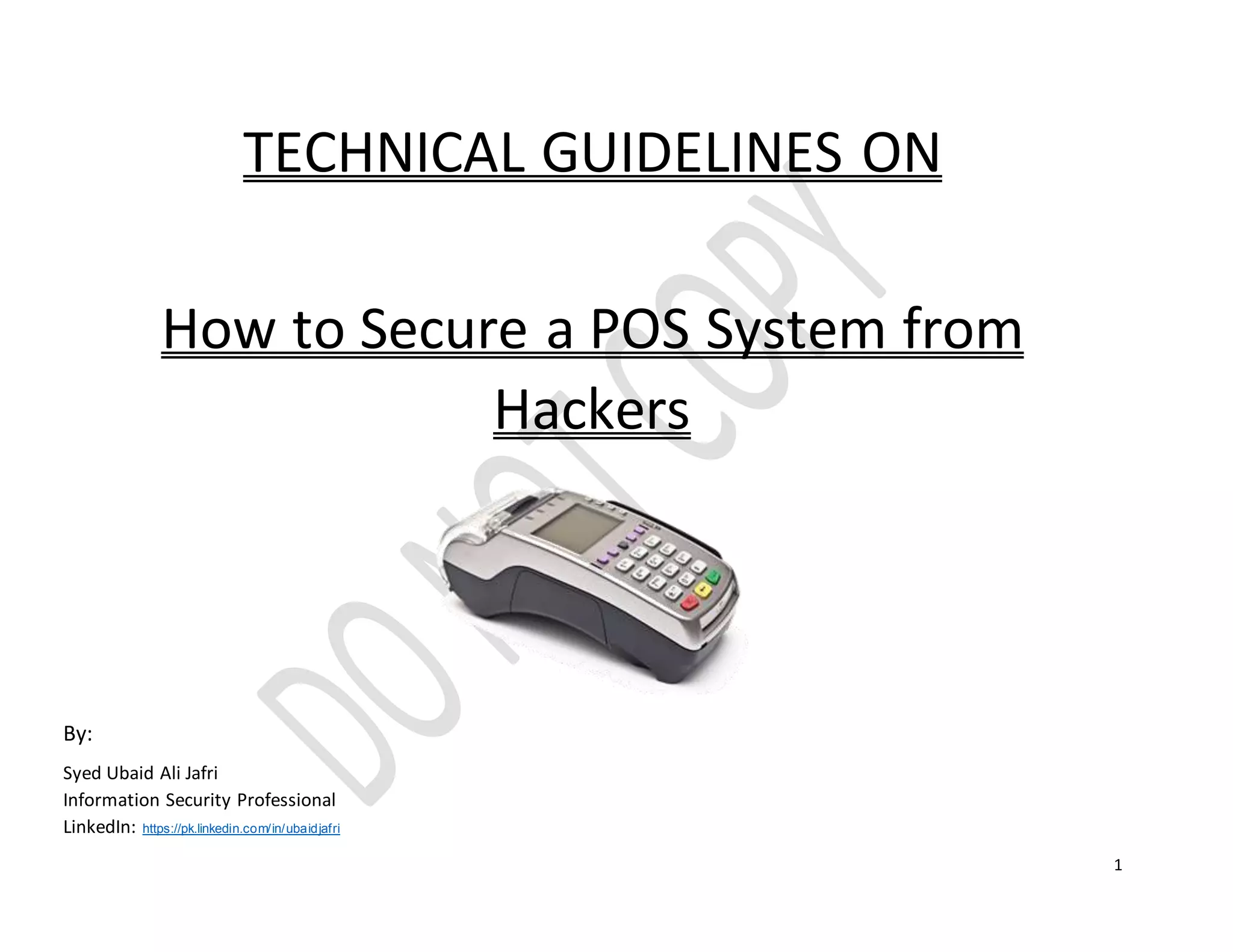 1
TECHNICAL GUIDELINES ON
How to Secure a POS System from
Hackers
By:
Syed Ubaid Ali Jafri
Information Security Professional
LinkedIn: https://pk.linkedin.com/in/ubaidjafri
 