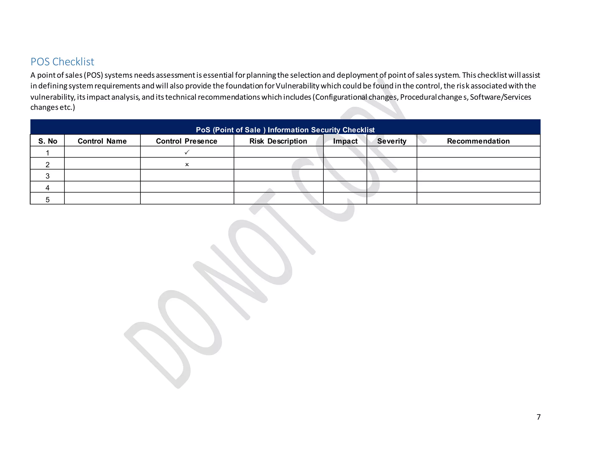 7
POS Checklist
A pointof sales(POS) systems needsassessmentisessential forplanningthe selectionand deploymentof pointof salessystem. Thischecklistwillassist
indefiningsystemrequirementsandwill also provide the foundationforVulnerabilitywhichcouldbe foundinthe control,the riskassociatedwiththe
vulnerability,itsimpactanalysis,anditstechnical recommendationswhichincludes(Configurational changes,Proceduralchanges,Software/Services
changesetc.)
PoS (Point of Sale ) Information Security Checklist
S. No Control Name Control Presence Risk Description Impact Severity Recommendation
1 
2 
3 
4
5 
 